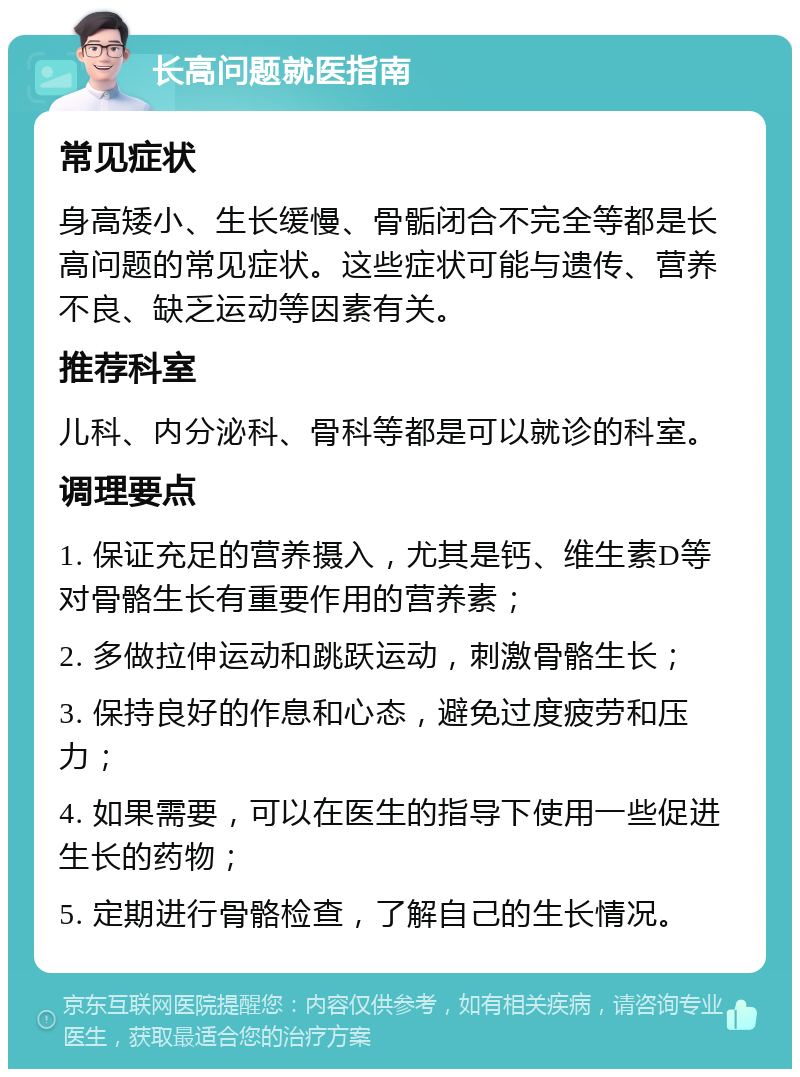 长高问题就医指南 常见症状 身高矮小、生长缓慢、骨骺闭合不完全等都是长高问题的常见症状。这些症状可能与遗传、营养不良、缺乏运动等因素有关。 推荐科室 儿科、内分泌科、骨科等都是可以就诊的科室。 调理要点 1. 保证充足的营养摄入，尤其是钙、维生素D等对骨骼生长有重要作用的营养素； 2. 多做拉伸运动和跳跃运动，刺激骨骼生长； 3. 保持良好的作息和心态，避免过度疲劳和压力； 4. 如果需要，可以在医生的指导下使用一些促进生长的药物； 5. 定期进行骨骼检查，了解自己的生长情况。