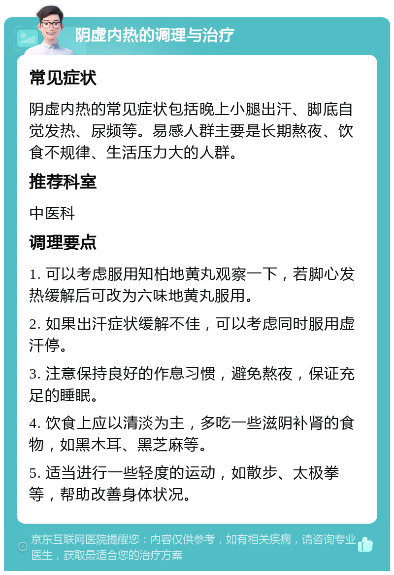 阴虚内热的调理与治疗 常见症状 阴虚内热的常见症状包括晚上小腿出汗、脚底自觉发热、尿频等。易感人群主要是长期熬夜、饮食不规律、生活压力大的人群。 推荐科室 中医科 调理要点 1. 可以考虑服用知柏地黄丸观察一下，若脚心发热缓解后可改为六味地黄丸服用。 2. 如果出汗症状缓解不佳，可以考虑同时服用虚汗停。 3. 注意保持良好的作息习惯，避免熬夜，保证充足的睡眠。 4. 饮食上应以清淡为主，多吃一些滋阴补肾的食物，如黑木耳、黑芝麻等。 5. 适当进行一些轻度的运动，如散步、太极拳等，帮助改善身体状况。