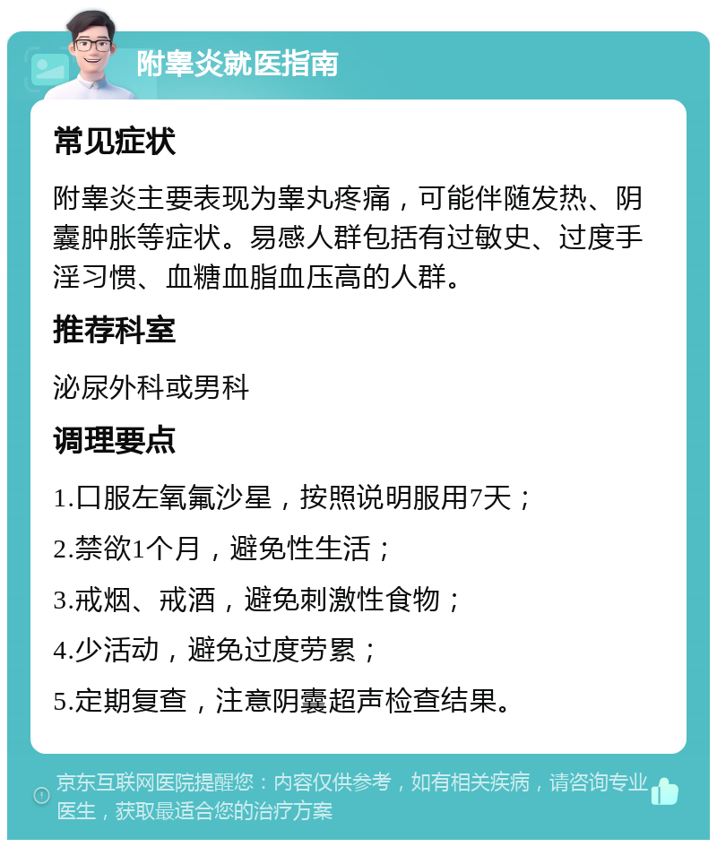 附睾炎就医指南 常见症状 附睾炎主要表现为睾丸疼痛，可能伴随发热、阴囊肿胀等症状。易感人群包括有过敏史、过度手淫习惯、血糖血脂血压高的人群。 推荐科室 泌尿外科或男科 调理要点 1.口服左氧氟沙星，按照说明服用7天； 2.禁欲1个月，避免性生活； 3.戒烟、戒酒，避免刺激性食物； 4.少活动，避免过度劳累； 5.定期复查，注意阴囊超声检查结果。