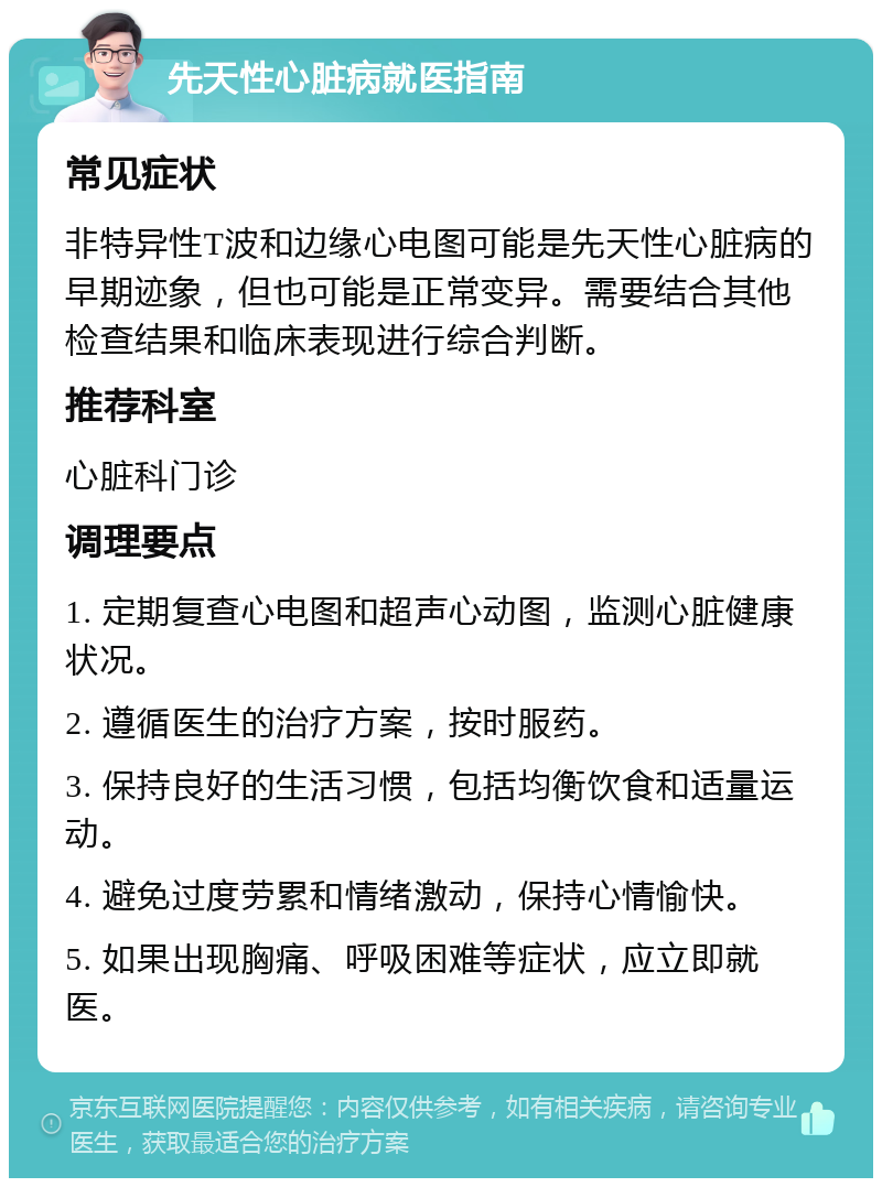 先天性心脏病就医指南 常见症状 非特异性T波和边缘心电图可能是先天性心脏病的早期迹象，但也可能是正常变异。需要结合其他检查结果和临床表现进行综合判断。 推荐科室 心脏科门诊 调理要点 1. 定期复查心电图和超声心动图，监测心脏健康状况。 2. 遵循医生的治疗方案，按时服药。 3. 保持良好的生活习惯，包括均衡饮食和适量运动。 4. 避免过度劳累和情绪激动，保持心情愉快。 5. 如果出现胸痛、呼吸困难等症状，应立即就医。