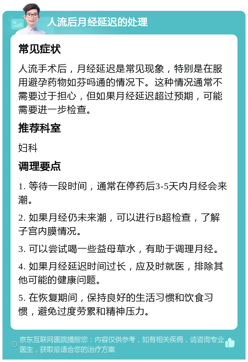 人流后月经延迟的处理 常见症状 人流手术后，月经延迟是常见现象，特别是在服用避孕药物如芬吗通的情况下。这种情况通常不需要过于担心，但如果月经延迟超过预期，可能需要进一步检查。 推荐科室 妇科 调理要点 1. 等待一段时间，通常在停药后3-5天内月经会来潮。 2. 如果月经仍未来潮，可以进行B超检查，了解子宫内膜情况。 3. 可以尝试喝一些益母草水，有助于调理月经。 4. 如果月经延迟时间过长，应及时就医，排除其他可能的健康问题。 5. 在恢复期间，保持良好的生活习惯和饮食习惯，避免过度劳累和精神压力。