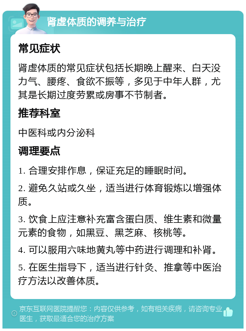 肾虚体质的调养与治疗 常见症状 肾虚体质的常见症状包括长期晚上醒来、白天没力气、腰疼、食欲不振等，多见于中年人群，尤其是长期过度劳累或房事不节制者。 推荐科室 中医科或内分泌科 调理要点 1. 合理安排作息，保证充足的睡眠时间。 2. 避免久站或久坐，适当进行体育锻炼以增强体质。 3. 饮食上应注意补充富含蛋白质、维生素和微量元素的食物，如黑豆、黑芝麻、核桃等。 4. 可以服用六味地黄丸等中药进行调理和补肾。 5. 在医生指导下，适当进行针灸、推拿等中医治疗方法以改善体质。