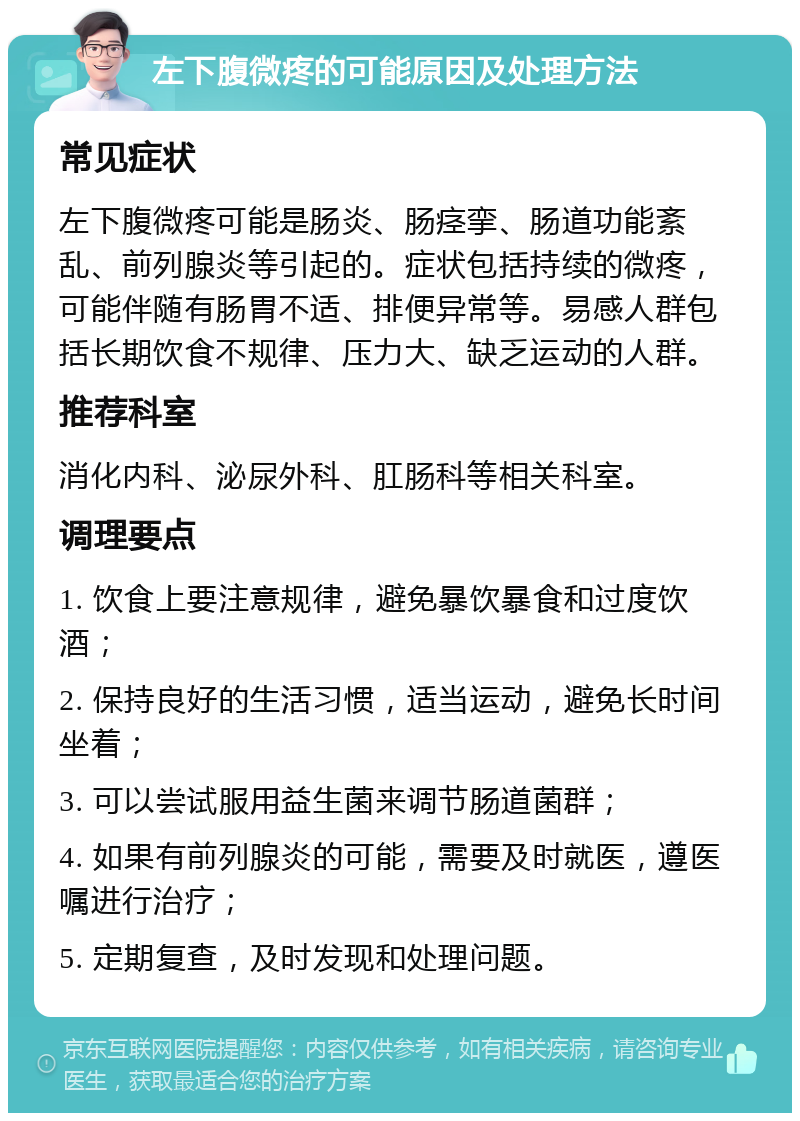 左下腹微疼的可能原因及处理方法 常见症状 左下腹微疼可能是肠炎、肠痉挛、肠道功能紊乱、前列腺炎等引起的。症状包括持续的微疼，可能伴随有肠胃不适、排便异常等。易感人群包括长期饮食不规律、压力大、缺乏运动的人群。 推荐科室 消化内科、泌尿外科、肛肠科等相关科室。 调理要点 1. 饮食上要注意规律，避免暴饮暴食和过度饮酒； 2. 保持良好的生活习惯，适当运动，避免长时间坐着； 3. 可以尝试服用益生菌来调节肠道菌群； 4. 如果有前列腺炎的可能，需要及时就医，遵医嘱进行治疗； 5. 定期复查，及时发现和处理问题。