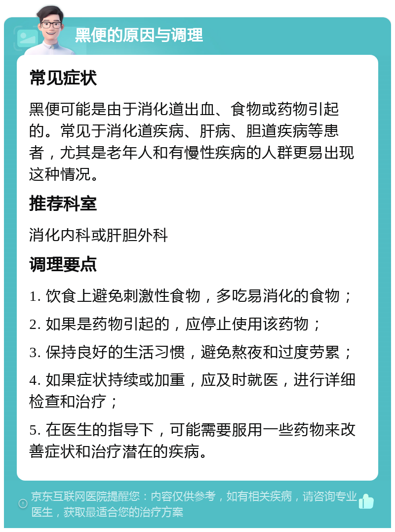 黑便的原因与调理 常见症状 黑便可能是由于消化道出血、食物或药物引起的。常见于消化道疾病、肝病、胆道疾病等患者，尤其是老年人和有慢性疾病的人群更易出现这种情况。 推荐科室 消化内科或肝胆外科 调理要点 1. 饮食上避免刺激性食物，多吃易消化的食物； 2. 如果是药物引起的，应停止使用该药物； 3. 保持良好的生活习惯，避免熬夜和过度劳累； 4. 如果症状持续或加重，应及时就医，进行详细检查和治疗； 5. 在医生的指导下，可能需要服用一些药物来改善症状和治疗潜在的疾病。