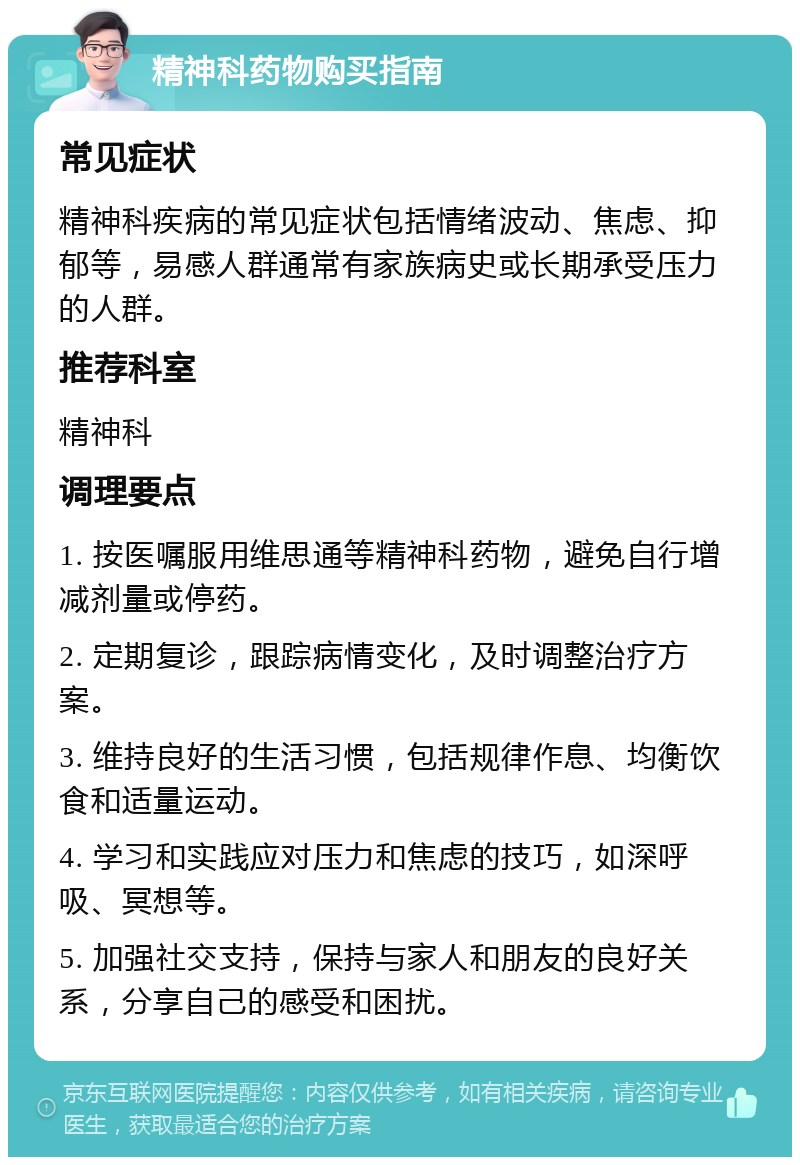 精神科药物购买指南 常见症状 精神科疾病的常见症状包括情绪波动、焦虑、抑郁等，易感人群通常有家族病史或长期承受压力的人群。 推荐科室 精神科 调理要点 1. 按医嘱服用维思通等精神科药物，避免自行增减剂量或停药。 2. 定期复诊，跟踪病情变化，及时调整治疗方案。 3. 维持良好的生活习惯，包括规律作息、均衡饮食和适量运动。 4. 学习和实践应对压力和焦虑的技巧，如深呼吸、冥想等。 5. 加强社交支持，保持与家人和朋友的良好关系，分享自己的感受和困扰。