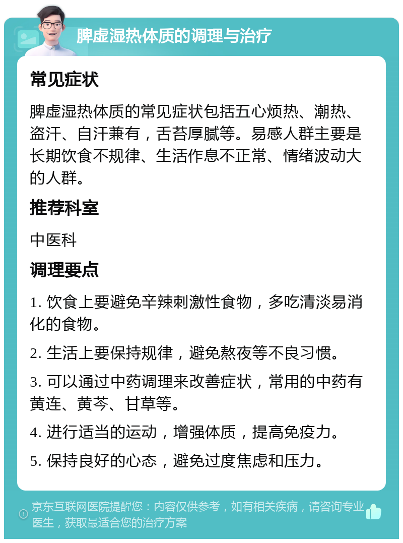 脾虚湿热体质的调理与治疗 常见症状 脾虚湿热体质的常见症状包括五心烦热、潮热、盗汗、自汗兼有，舌苔厚腻等。易感人群主要是长期饮食不规律、生活作息不正常、情绪波动大的人群。 推荐科室 中医科 调理要点 1. 饮食上要避免辛辣刺激性食物，多吃清淡易消化的食物。 2. 生活上要保持规律，避免熬夜等不良习惯。 3. 可以通过中药调理来改善症状，常用的中药有黄连、黄芩、甘草等。 4. 进行适当的运动，增强体质，提高免疫力。 5. 保持良好的心态，避免过度焦虑和压力。