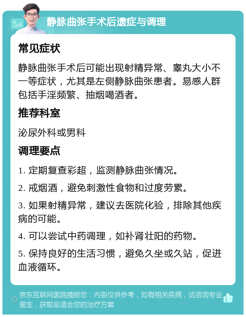 静脉曲张手术后遗症与调理 常见症状 静脉曲张手术后可能出现射精异常、睾丸大小不一等症状，尤其是左侧静脉曲张患者。易感人群包括手淫频繁、抽烟喝酒者。 推荐科室 泌尿外科或男科 调理要点 1. 定期复查彩超，监测静脉曲张情况。 2. 戒烟酒，避免刺激性食物和过度劳累。 3. 如果射精异常，建议去医院化验，排除其他疾病的可能。 4. 可以尝试中药调理，如补肾壮阳的药物。 5. 保持良好的生活习惯，避免久坐或久站，促进血液循环。