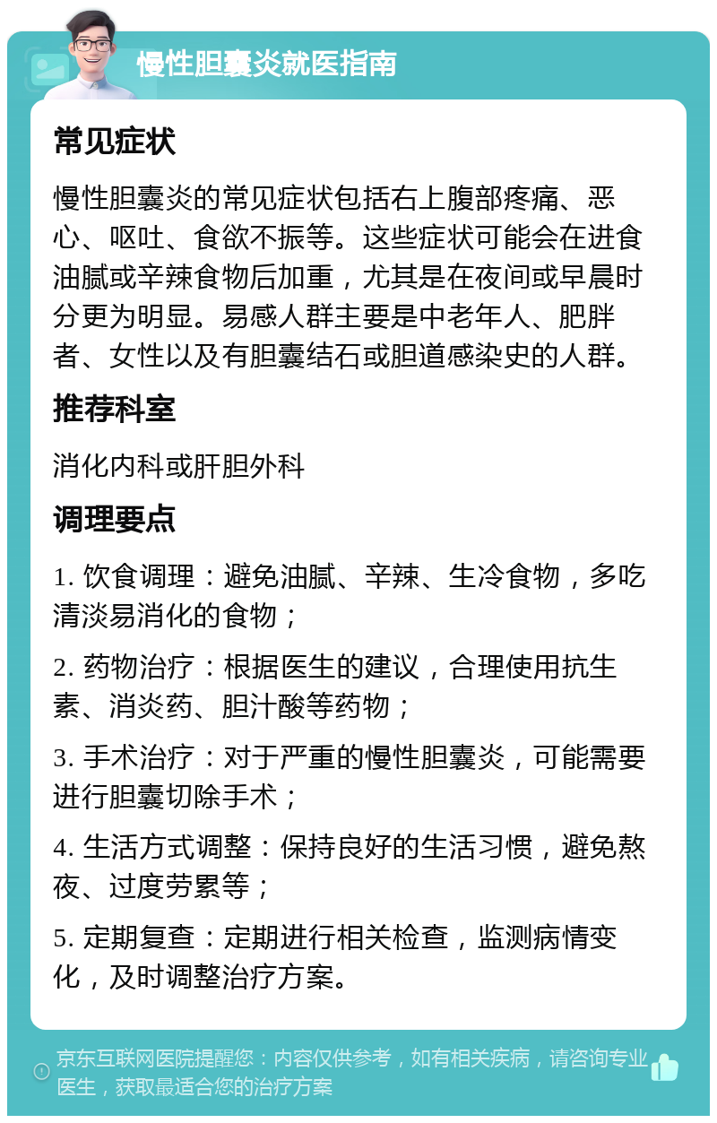 慢性胆囊炎就医指南 常见症状 慢性胆囊炎的常见症状包括右上腹部疼痛、恶心、呕吐、食欲不振等。这些症状可能会在进食油腻或辛辣食物后加重，尤其是在夜间或早晨时分更为明显。易感人群主要是中老年人、肥胖者、女性以及有胆囊结石或胆道感染史的人群。 推荐科室 消化内科或肝胆外科 调理要点 1. 饮食调理：避免油腻、辛辣、生冷食物，多吃清淡易消化的食物； 2. 药物治疗：根据医生的建议，合理使用抗生素、消炎药、胆汁酸等药物； 3. 手术治疗：对于严重的慢性胆囊炎，可能需要进行胆囊切除手术； 4. 生活方式调整：保持良好的生活习惯，避免熬夜、过度劳累等； 5. 定期复查：定期进行相关检查，监测病情变化，及时调整治疗方案。