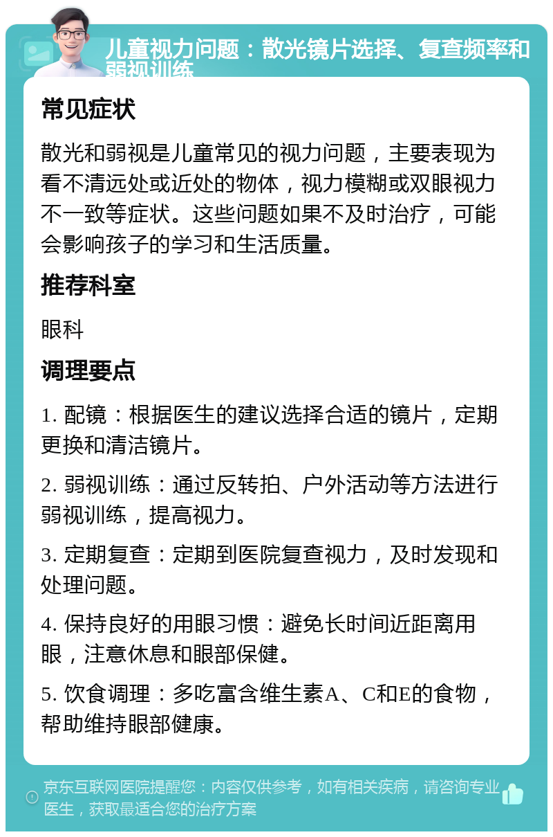 儿童视力问题：散光镜片选择、复查频率和弱视训练 常见症状 散光和弱视是儿童常见的视力问题，主要表现为看不清远处或近处的物体，视力模糊或双眼视力不一致等症状。这些问题如果不及时治疗，可能会影响孩子的学习和生活质量。 推荐科室 眼科 调理要点 1. 配镜：根据医生的建议选择合适的镜片，定期更换和清洁镜片。 2. 弱视训练：通过反转拍、户外活动等方法进行弱视训练，提高视力。 3. 定期复查：定期到医院复查视力，及时发现和处理问题。 4. 保持良好的用眼习惯：避免长时间近距离用眼，注意休息和眼部保健。 5. 饮食调理：多吃富含维生素A、C和E的食物，帮助维持眼部健康。