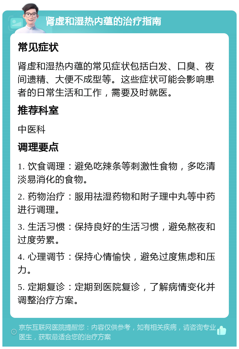 肾虚和湿热内蕴的治疗指南 常见症状 肾虚和湿热内蕴的常见症状包括白发、口臭、夜间遗精、大便不成型等。这些症状可能会影响患者的日常生活和工作，需要及时就医。 推荐科室 中医科 调理要点 1. 饮食调理：避免吃辣条等刺激性食物，多吃清淡易消化的食物。 2. 药物治疗：服用祛湿药物和附子理中丸等中药进行调理。 3. 生活习惯：保持良好的生活习惯，避免熬夜和过度劳累。 4. 心理调节：保持心情愉快，避免过度焦虑和压力。 5. 定期复诊：定期到医院复诊，了解病情变化并调整治疗方案。