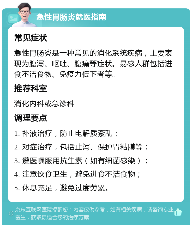 急性胃肠炎就医指南 常见症状 急性胃肠炎是一种常见的消化系统疾病，主要表现为腹泻、呕吐、腹痛等症状。易感人群包括进食不洁食物、免疫力低下者等。 推荐科室 消化内科或急诊科 调理要点 1. 补液治疗，防止电解质紊乱； 2. 对症治疗，包括止泻、保护胃粘膜等； 3. 遵医嘱服用抗生素（如有细菌感染）； 4. 注意饮食卫生，避免进食不洁食物； 5. 休息充足，避免过度劳累。