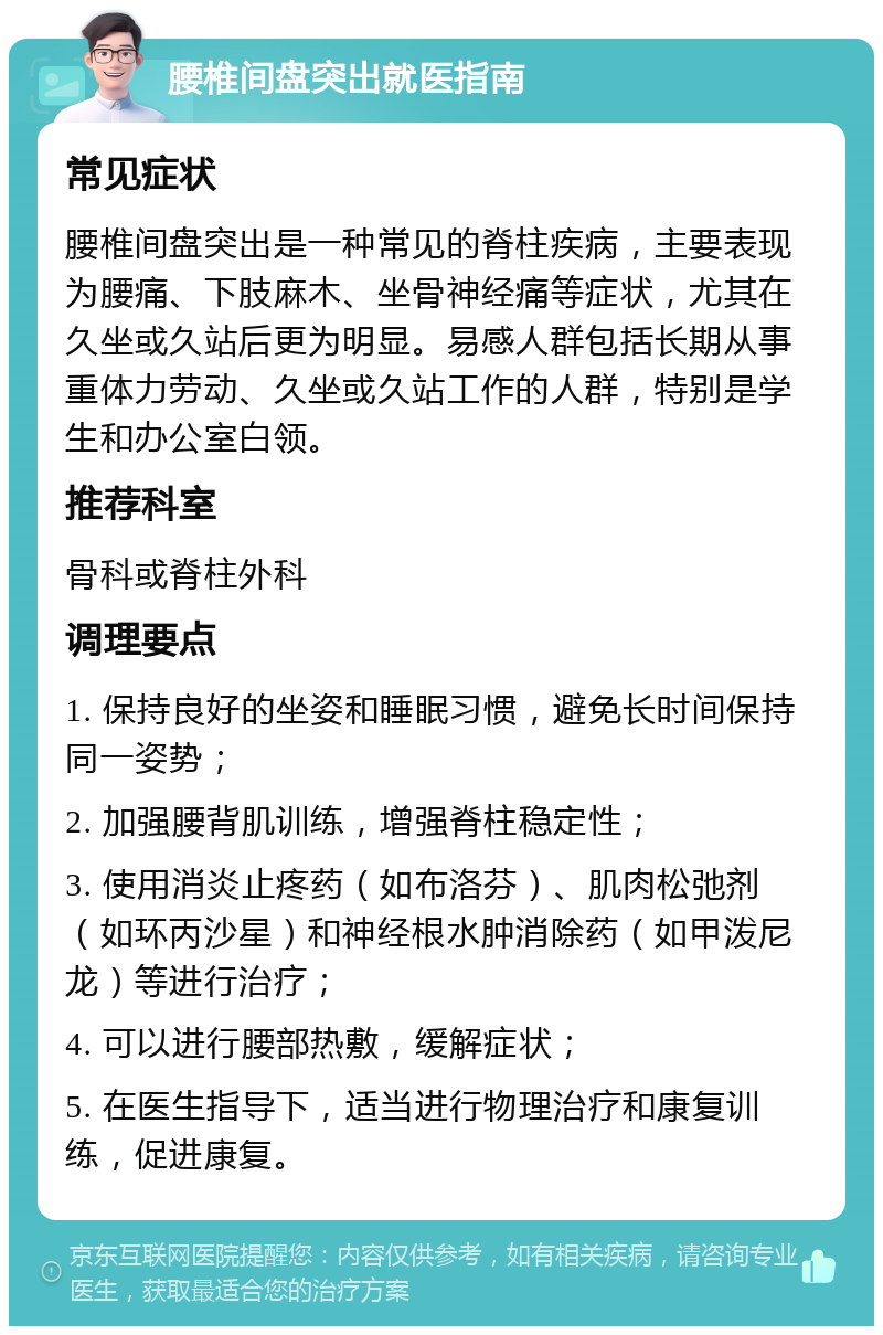 腰椎间盘突出就医指南 常见症状 腰椎间盘突出是一种常见的脊柱疾病，主要表现为腰痛、下肢麻木、坐骨神经痛等症状，尤其在久坐或久站后更为明显。易感人群包括长期从事重体力劳动、久坐或久站工作的人群，特别是学生和办公室白领。 推荐科室 骨科或脊柱外科 调理要点 1. 保持良好的坐姿和睡眠习惯，避免长时间保持同一姿势； 2. 加强腰背肌训练，增强脊柱稳定性； 3. 使用消炎止疼药（如布洛芬）、肌肉松弛剂（如环丙沙星）和神经根水肿消除药（如甲泼尼龙）等进行治疗； 4. 可以进行腰部热敷，缓解症状； 5. 在医生指导下，适当进行物理治疗和康复训练，促进康复。