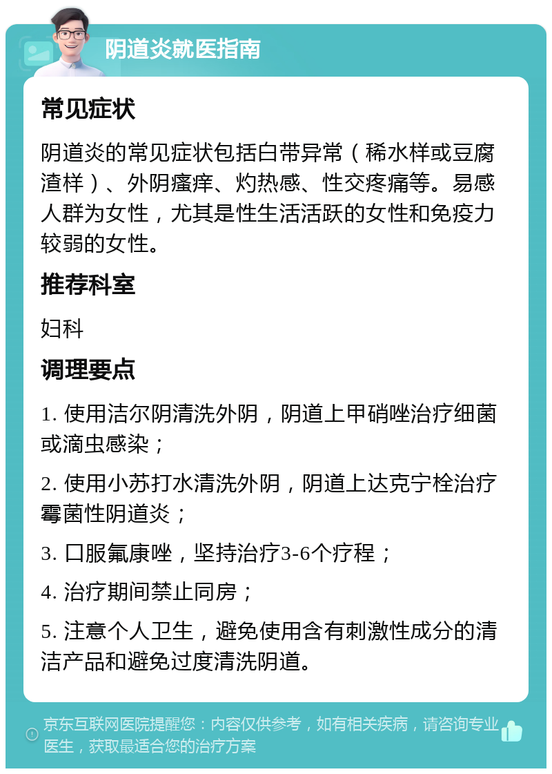 阴道炎就医指南 常见症状 阴道炎的常见症状包括白带异常（稀水样或豆腐渣样）、外阴瘙痒、灼热感、性交疼痛等。易感人群为女性，尤其是性生活活跃的女性和免疫力较弱的女性。 推荐科室 妇科 调理要点 1. 使用洁尔阴清洗外阴，阴道上甲硝唑治疗细菌或滴虫感染； 2. 使用小苏打水清洗外阴，阴道上达克宁栓治疗霉菌性阴道炎； 3. 口服氟康唑，坚持治疗3-6个疗程； 4. 治疗期间禁止同房； 5. 注意个人卫生，避免使用含有刺激性成分的清洁产品和避免过度清洗阴道。