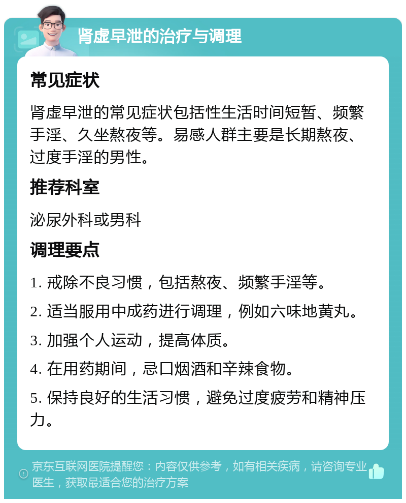 肾虚早泄的治疗与调理 常见症状 肾虚早泄的常见症状包括性生活时间短暂、频繁手淫、久坐熬夜等。易感人群主要是长期熬夜、过度手淫的男性。 推荐科室 泌尿外科或男科 调理要点 1. 戒除不良习惯，包括熬夜、频繁手淫等。 2. 适当服用中成药进行调理，例如六味地黄丸。 3. 加强个人运动，提高体质。 4. 在用药期间，忌口烟酒和辛辣食物。 5. 保持良好的生活习惯，避免过度疲劳和精神压力。