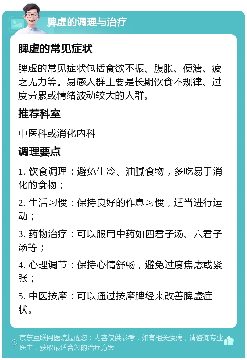 脾虚的调理与治疗 脾虚的常见症状 脾虚的常见症状包括食欲不振、腹胀、便溏、疲乏无力等。易感人群主要是长期饮食不规律、过度劳累或情绪波动较大的人群。 推荐科室 中医科或消化内科 调理要点 1. 饮食调理：避免生冷、油腻食物，多吃易于消化的食物； 2. 生活习惯：保持良好的作息习惯，适当进行运动； 3. 药物治疗：可以服用中药如四君子汤、六君子汤等； 4. 心理调节：保持心情舒畅，避免过度焦虑或紧张； 5. 中医按摩：可以通过按摩脾经来改善脾虚症状。