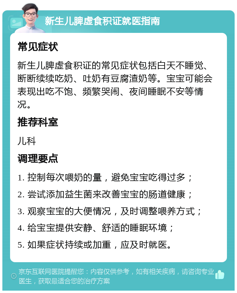 新生儿脾虚食积证就医指南 常见症状 新生儿脾虚食积证的常见症状包括白天不睡觉、断断续续吃奶、吐奶有豆腐渣奶等。宝宝可能会表现出吃不饱、频繁哭闹、夜间睡眠不安等情况。 推荐科室 儿科 调理要点 1. 控制每次喂奶的量，避免宝宝吃得过多； 2. 尝试添加益生菌来改善宝宝的肠道健康； 3. 观察宝宝的大便情况，及时调整喂养方式； 4. 给宝宝提供安静、舒适的睡眠环境； 5. 如果症状持续或加重，应及时就医。