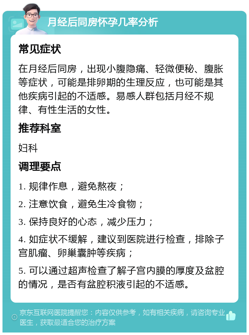 月经后同房怀孕几率分析 常见症状 在月经后同房，出现小腹隐痛、轻微便秘、腹胀等症状，可能是排卵期的生理反应，也可能是其他疾病引起的不适感。易感人群包括月经不规律、有性生活的女性。 推荐科室 妇科 调理要点 1. 规律作息，避免熬夜； 2. 注意饮食，避免生冷食物； 3. 保持良好的心态，减少压力； 4. 如症状不缓解，建议到医院进行检查，排除子宫肌瘤、卵巢囊肿等疾病； 5. 可以通过超声检查了解子宫内膜的厚度及盆腔的情况，是否有盆腔积液引起的不适感。