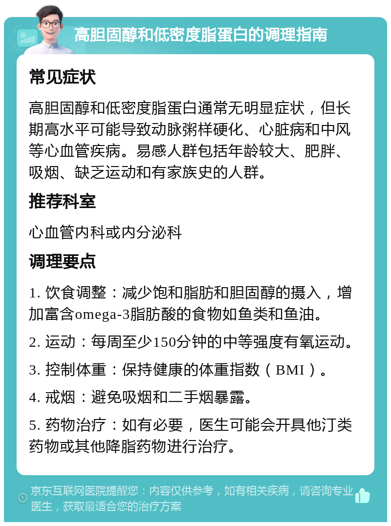 高胆固醇和低密度脂蛋白的调理指南 常见症状 高胆固醇和低密度脂蛋白通常无明显症状，但长期高水平可能导致动脉粥样硬化、心脏病和中风等心血管疾病。易感人群包括年龄较大、肥胖、吸烟、缺乏运动和有家族史的人群。 推荐科室 心血管内科或内分泌科 调理要点 1. 饮食调整：减少饱和脂肪和胆固醇的摄入，增加富含omega-3脂肪酸的食物如鱼类和鱼油。 2. 运动：每周至少150分钟的中等强度有氧运动。 3. 控制体重：保持健康的体重指数（BMI）。 4. 戒烟：避免吸烟和二手烟暴露。 5. 药物治疗：如有必要，医生可能会开具他汀类药物或其他降脂药物进行治疗。