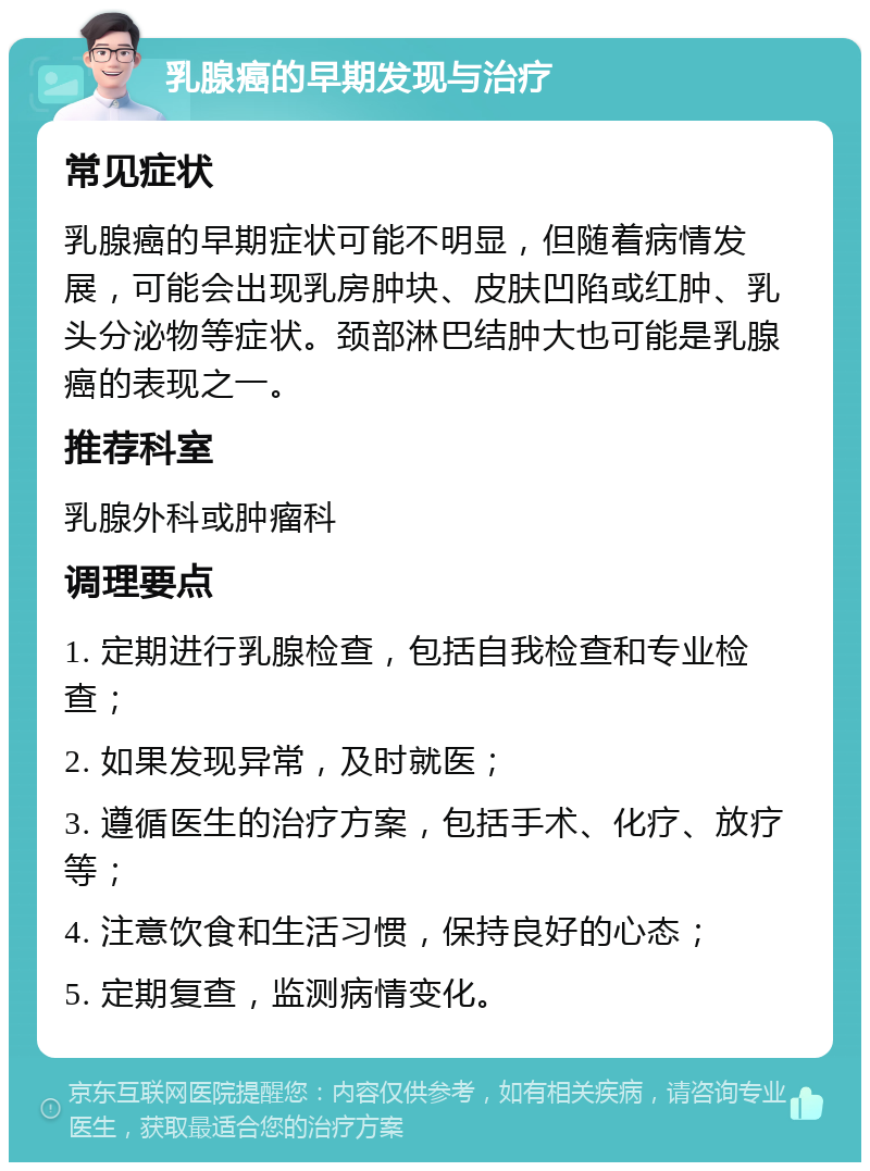 乳腺癌的早期发现与治疗 常见症状 乳腺癌的早期症状可能不明显，但随着病情发展，可能会出现乳房肿块、皮肤凹陷或红肿、乳头分泌物等症状。颈部淋巴结肿大也可能是乳腺癌的表现之一。 推荐科室 乳腺外科或肿瘤科 调理要点 1. 定期进行乳腺检查，包括自我检查和专业检查； 2. 如果发现异常，及时就医； 3. 遵循医生的治疗方案，包括手术、化疗、放疗等； 4. 注意饮食和生活习惯，保持良好的心态； 5. 定期复查，监测病情变化。