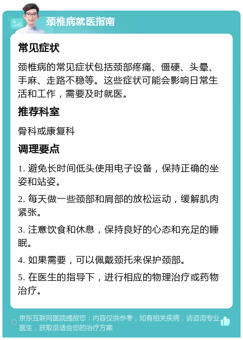 颈椎病就医指南 常见症状 颈椎病的常见症状包括颈部疼痛、僵硬、头晕、手麻、走路不稳等。这些症状可能会影响日常生活和工作，需要及时就医。 推荐科室 骨科或康复科 调理要点 1. 避免长时间低头使用电子设备，保持正确的坐姿和站姿。 2. 每天做一些颈部和肩部的放松运动，缓解肌肉紧张。 3. 注意饮食和休息，保持良好的心态和充足的睡眠。 4. 如果需要，可以佩戴颈托来保护颈部。 5. 在医生的指导下，进行相应的物理治疗或药物治疗。