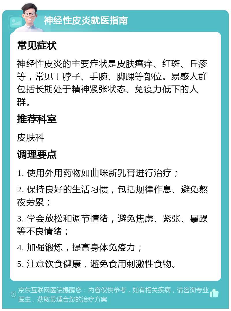 神经性皮炎就医指南 常见症状 神经性皮炎的主要症状是皮肤瘙痒、红斑、丘疹等，常见于脖子、手腕、脚踝等部位。易感人群包括长期处于精神紧张状态、免疫力低下的人群。 推荐科室 皮肤科 调理要点 1. 使用外用药物如曲咪新乳膏进行治疗； 2. 保持良好的生活习惯，包括规律作息、避免熬夜劳累； 3. 学会放松和调节情绪，避免焦虑、紧张、暴躁等不良情绪； 4. 加强锻炼，提高身体免疫力； 5. 注意饮食健康，避免食用刺激性食物。