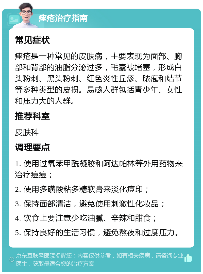 痤疮治疗指南 常见症状 痤疮是一种常见的皮肤病，主要表现为面部、胸部和背部的油脂分泌过多，毛囊被堵塞，形成白头粉刺、黑头粉刺、红色炎性丘疹、脓疱和结节等多种类型的皮损。易感人群包括青少年、女性和压力大的人群。 推荐科室 皮肤科 调理要点 1. 使用过氧苯甲酰凝胶和阿达帕林等外用药物来治疗痘痘； 2. 使用多磺酸粘多糖软膏来淡化痘印； 3. 保持面部清洁，避免使用刺激性化妆品； 4. 饮食上要注意少吃油腻、辛辣和甜食； 5. 保持良好的生活习惯，避免熬夜和过度压力。