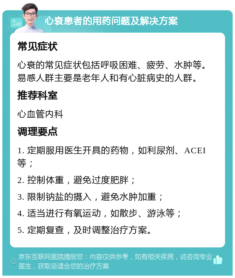 心衰患者的用药问题及解决方案 常见症状 心衰的常见症状包括呼吸困难、疲劳、水肿等。易感人群主要是老年人和有心脏病史的人群。 推荐科室 心血管内科 调理要点 1. 定期服用医生开具的药物，如利尿剂、ACEI等； 2. 控制体重，避免过度肥胖； 3. 限制钠盐的摄入，避免水肿加重； 4. 适当进行有氧运动，如散步、游泳等； 5. 定期复查，及时调整治疗方案。