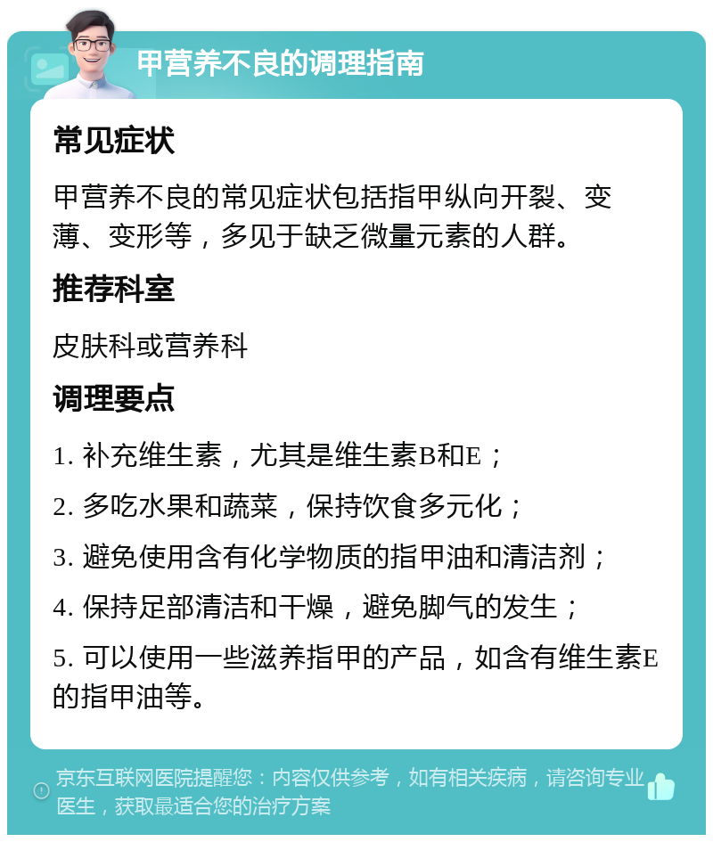 甲营养不良的调理指南 常见症状 甲营养不良的常见症状包括指甲纵向开裂、变薄、变形等，多见于缺乏微量元素的人群。 推荐科室 皮肤科或营养科 调理要点 1. 补充维生素，尤其是维生素B和E； 2. 多吃水果和蔬菜，保持饮食多元化； 3. 避免使用含有化学物质的指甲油和清洁剂； 4. 保持足部清洁和干燥，避免脚气的发生； 5. 可以使用一些滋养指甲的产品，如含有维生素E的指甲油等。