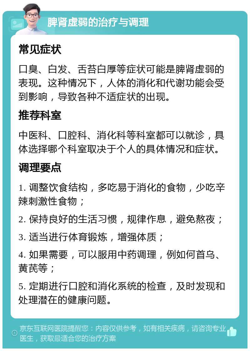 脾肾虚弱的治疗与调理 常见症状 口臭、白发、舌苔白厚等症状可能是脾肾虚弱的表现。这种情况下，人体的消化和代谢功能会受到影响，导致各种不适症状的出现。 推荐科室 中医科、口腔科、消化科等科室都可以就诊，具体选择哪个科室取决于个人的具体情况和症状。 调理要点 1. 调整饮食结构，多吃易于消化的食物，少吃辛辣刺激性食物； 2. 保持良好的生活习惯，规律作息，避免熬夜； 3. 适当进行体育锻炼，增强体质； 4. 如果需要，可以服用中药调理，例如何首乌、黄芪等； 5. 定期进行口腔和消化系统的检查，及时发现和处理潜在的健康问题。