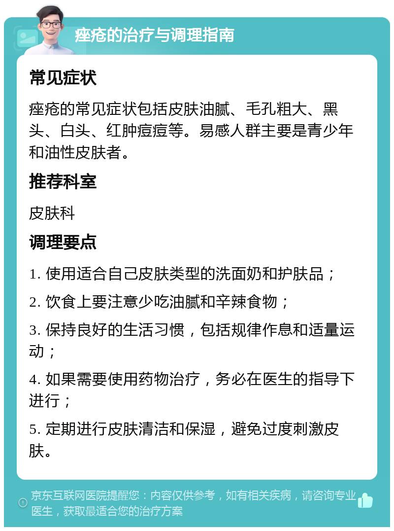 痤疮的治疗与调理指南 常见症状 痤疮的常见症状包括皮肤油腻、毛孔粗大、黑头、白头、红肿痘痘等。易感人群主要是青少年和油性皮肤者。 推荐科室 皮肤科 调理要点 1. 使用适合自己皮肤类型的洗面奶和护肤品； 2. 饮食上要注意少吃油腻和辛辣食物； 3. 保持良好的生活习惯，包括规律作息和适量运动； 4. 如果需要使用药物治疗，务必在医生的指导下进行； 5. 定期进行皮肤清洁和保湿，避免过度刺激皮肤。