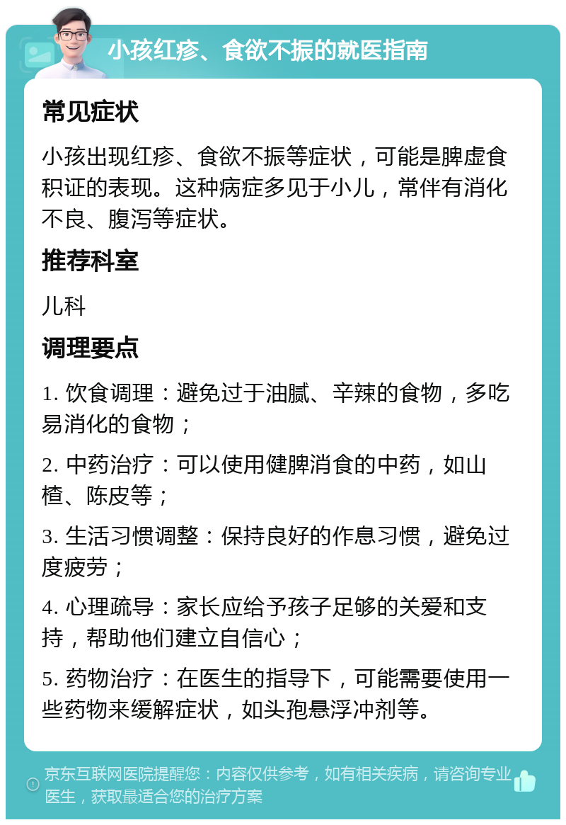 小孩红疹、食欲不振的就医指南 常见症状 小孩出现红疹、食欲不振等症状，可能是脾虚食积证的表现。这种病症多见于小儿，常伴有消化不良、腹泻等症状。 推荐科室 儿科 调理要点 1. 饮食调理：避免过于油腻、辛辣的食物，多吃易消化的食物； 2. 中药治疗：可以使用健脾消食的中药，如山楂、陈皮等； 3. 生活习惯调整：保持良好的作息习惯，避免过度疲劳； 4. 心理疏导：家长应给予孩子足够的关爱和支持，帮助他们建立自信心； 5. 药物治疗：在医生的指导下，可能需要使用一些药物来缓解症状，如头孢悬浮冲剂等。