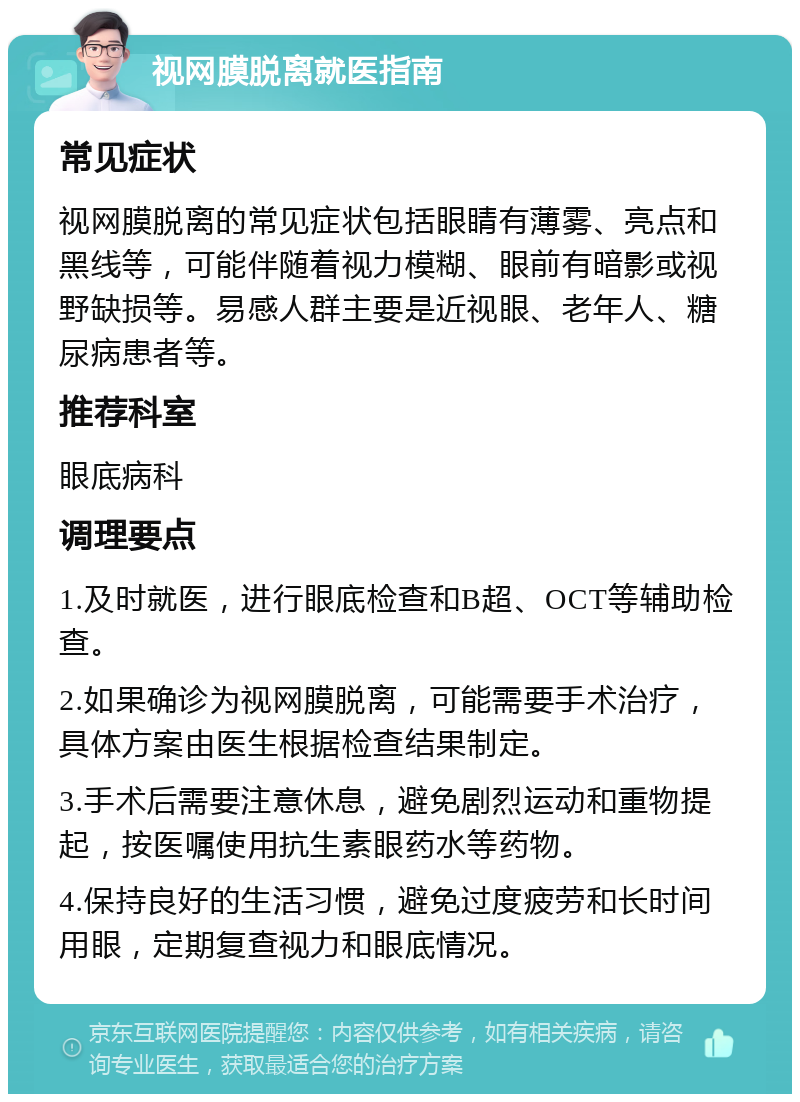 视网膜脱离就医指南 常见症状 视网膜脱离的常见症状包括眼睛有薄雾、亮点和黑线等，可能伴随着视力模糊、眼前有暗影或视野缺损等。易感人群主要是近视眼、老年人、糖尿病患者等。 推荐科室 眼底病科 调理要点 1.及时就医，进行眼底检查和B超、OCT等辅助检查。 2.如果确诊为视网膜脱离，可能需要手术治疗，具体方案由医生根据检查结果制定。 3.手术后需要注意休息，避免剧烈运动和重物提起，按医嘱使用抗生素眼药水等药物。 4.保持良好的生活习惯，避免过度疲劳和长时间用眼，定期复查视力和眼底情况。