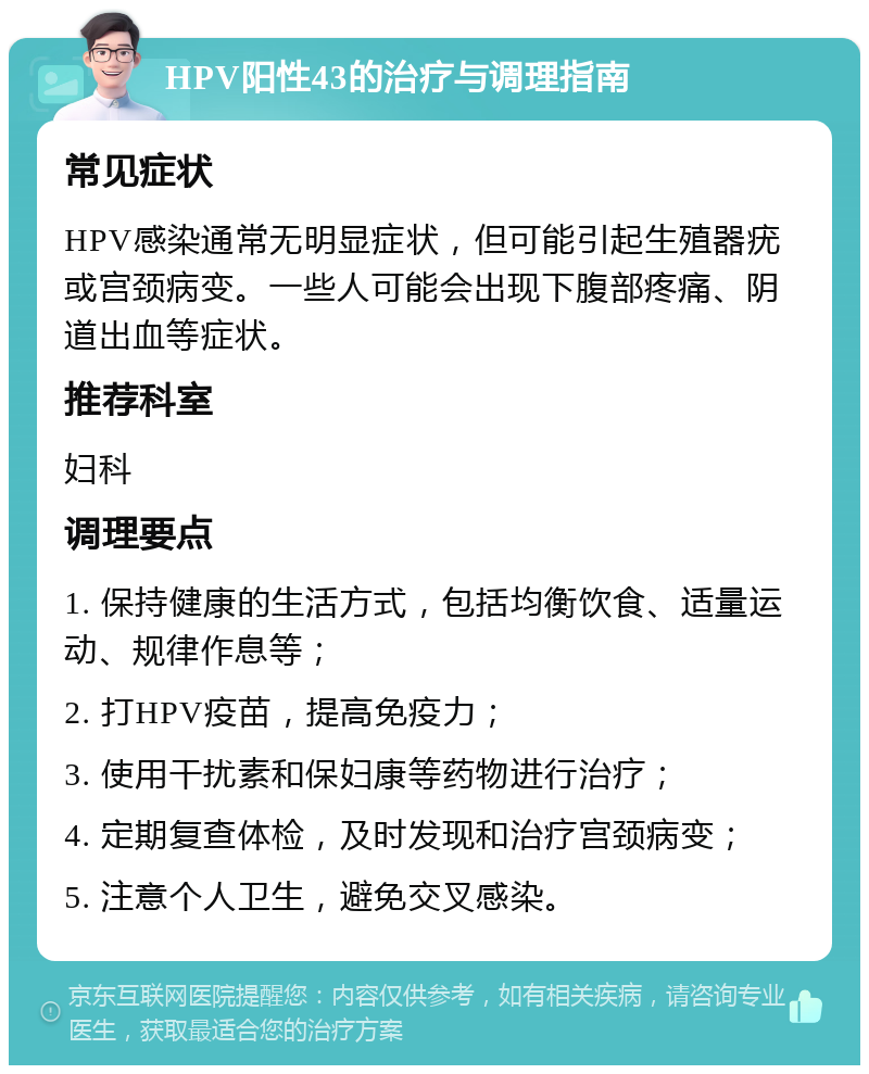 HPV阳性43的治疗与调理指南 常见症状 HPV感染通常无明显症状，但可能引起生殖器疣或宫颈病变。一些人可能会出现下腹部疼痛、阴道出血等症状。 推荐科室 妇科 调理要点 1. 保持健康的生活方式，包括均衡饮食、适量运动、规律作息等； 2. 打HPV疫苗，提高免疫力； 3. 使用干扰素和保妇康等药物进行治疗； 4. 定期复查体检，及时发现和治疗宫颈病变； 5. 注意个人卫生，避免交叉感染。