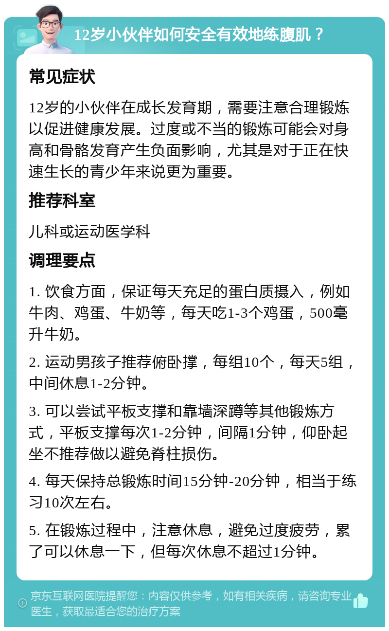 12岁小伙伴如何安全有效地练腹肌？ 常见症状 12岁的小伙伴在成长发育期，需要注意合理锻炼以促进健康发展。过度或不当的锻炼可能会对身高和骨骼发育产生负面影响，尤其是对于正在快速生长的青少年来说更为重要。 推荐科室 儿科或运动医学科 调理要点 1. 饮食方面，保证每天充足的蛋白质摄入，例如牛肉、鸡蛋、牛奶等，每天吃1-3个鸡蛋，500毫升牛奶。 2. 运动男孩子推荐俯卧撑，每组10个，每天5组，中间休息1-2分钟。 3. 可以尝试平板支撑和靠墙深蹲等其他锻炼方式，平板支撑每次1-2分钟，间隔1分钟，仰卧起坐不推荐做以避免脊柱损伤。 4. 每天保持总锻炼时间15分钟-20分钟，相当于练习10次左右。 5. 在锻炼过程中，注意休息，避免过度疲劳，累了可以休息一下，但每次休息不超过1分钟。