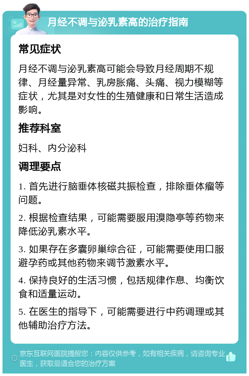 月经不调与泌乳素高的治疗指南 常见症状 月经不调与泌乳素高可能会导致月经周期不规律、月经量异常、乳房胀痛、头痛、视力模糊等症状，尤其是对女性的生殖健康和日常生活造成影响。 推荐科室 妇科、内分泌科 调理要点 1. 首先进行脑垂体核磁共振检查，排除垂体瘤等问题。 2. 根据检查结果，可能需要服用溴隐亭等药物来降低泌乳素水平。 3. 如果存在多囊卵巢综合征，可能需要使用口服避孕药或其他药物来调节激素水平。 4. 保持良好的生活习惯，包括规律作息、均衡饮食和适量运动。 5. 在医生的指导下，可能需要进行中药调理或其他辅助治疗方法。