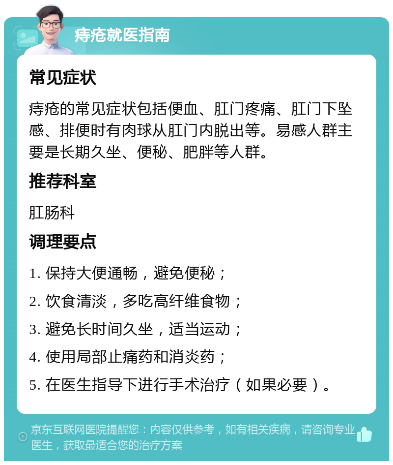 痔疮就医指南 常见症状 痔疮的常见症状包括便血、肛门疼痛、肛门下坠感、排便时有肉球从肛门内脱出等。易感人群主要是长期久坐、便秘、肥胖等人群。 推荐科室 肛肠科 调理要点 1. 保持大便通畅，避免便秘； 2. 饮食清淡，多吃高纤维食物； 3. 避免长时间久坐，适当运动； 4. 使用局部止痛药和消炎药； 5. 在医生指导下进行手术治疗（如果必要）。