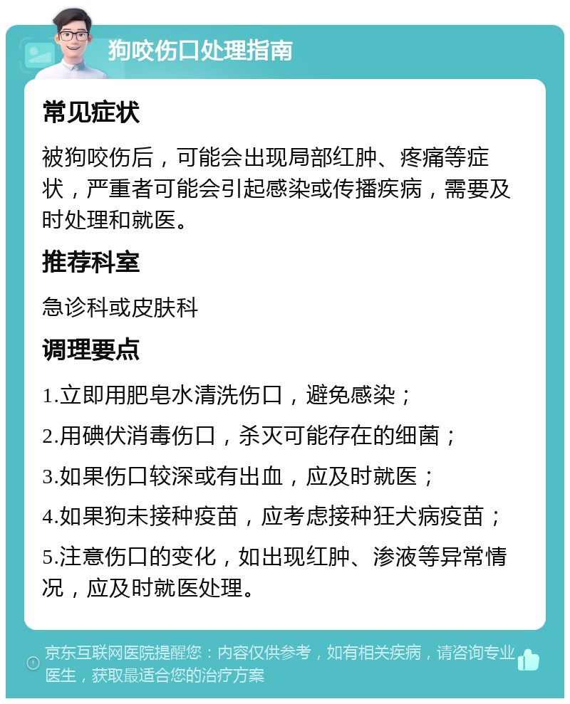 狗咬伤口处理指南 常见症状 被狗咬伤后，可能会出现局部红肿、疼痛等症状，严重者可能会引起感染或传播疾病，需要及时处理和就医。 推荐科室 急诊科或皮肤科 调理要点 1.立即用肥皂水清洗伤口，避免感染； 2.用碘伏消毒伤口，杀灭可能存在的细菌； 3.如果伤口较深或有出血，应及时就医； 4.如果狗未接种疫苗，应考虑接种狂犬病疫苗； 5.注意伤口的变化，如出现红肿、渗液等异常情况，应及时就医处理。