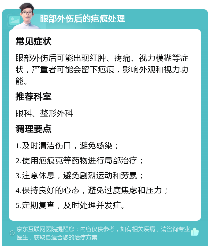 眼部外伤后的疤痕处理 常见症状 眼部外伤后可能出现红肿、疼痛、视力模糊等症状，严重者可能会留下疤痕，影响外观和视力功能。 推荐科室 眼科、整形外科 调理要点 1.及时清洁伤口，避免感染； 2.使用疤痕克等药物进行局部治疗； 3.注意休息，避免剧烈运动和劳累； 4.保持良好的心态，避免过度焦虑和压力； 5.定期复查，及时处理并发症。