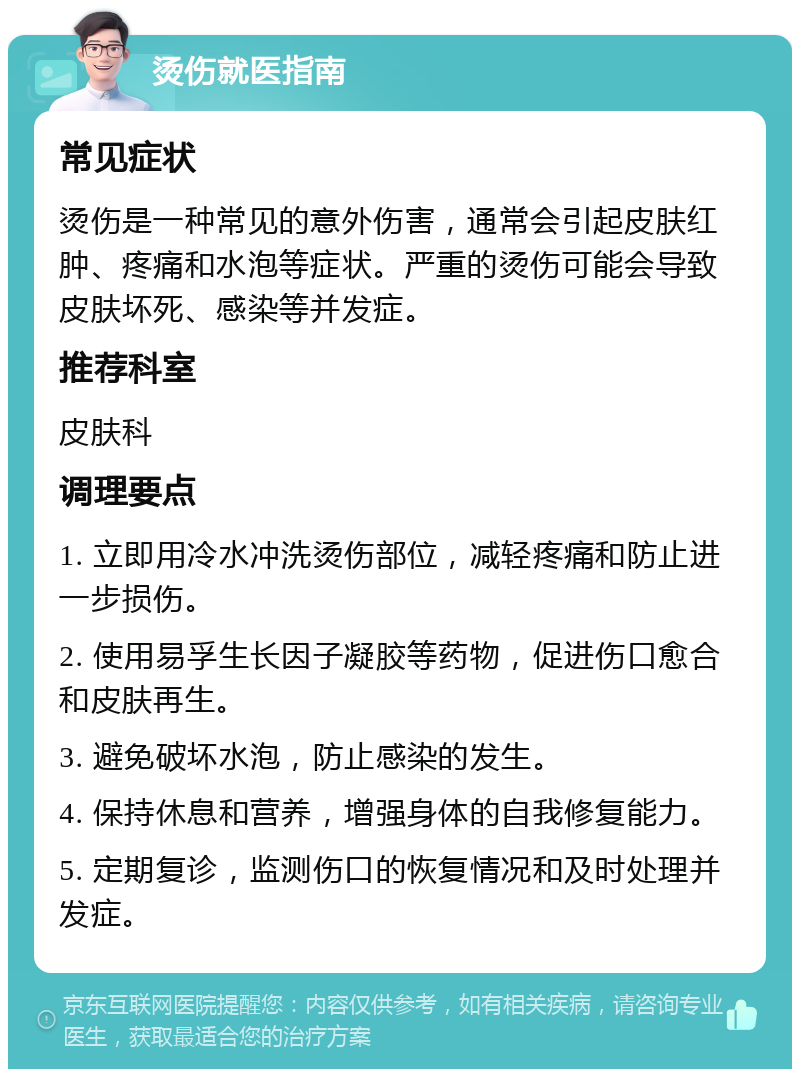 烫伤就医指南 常见症状 烫伤是一种常见的意外伤害，通常会引起皮肤红肿、疼痛和水泡等症状。严重的烫伤可能会导致皮肤坏死、感染等并发症。 推荐科室 皮肤科 调理要点 1. 立即用冷水冲洗烫伤部位，减轻疼痛和防止进一步损伤。 2. 使用易孚生长因子凝胶等药物，促进伤口愈合和皮肤再生。 3. 避免破坏水泡，防止感染的发生。 4. 保持休息和营养，增强身体的自我修复能力。 5. 定期复诊，监测伤口的恢复情况和及时处理并发症。