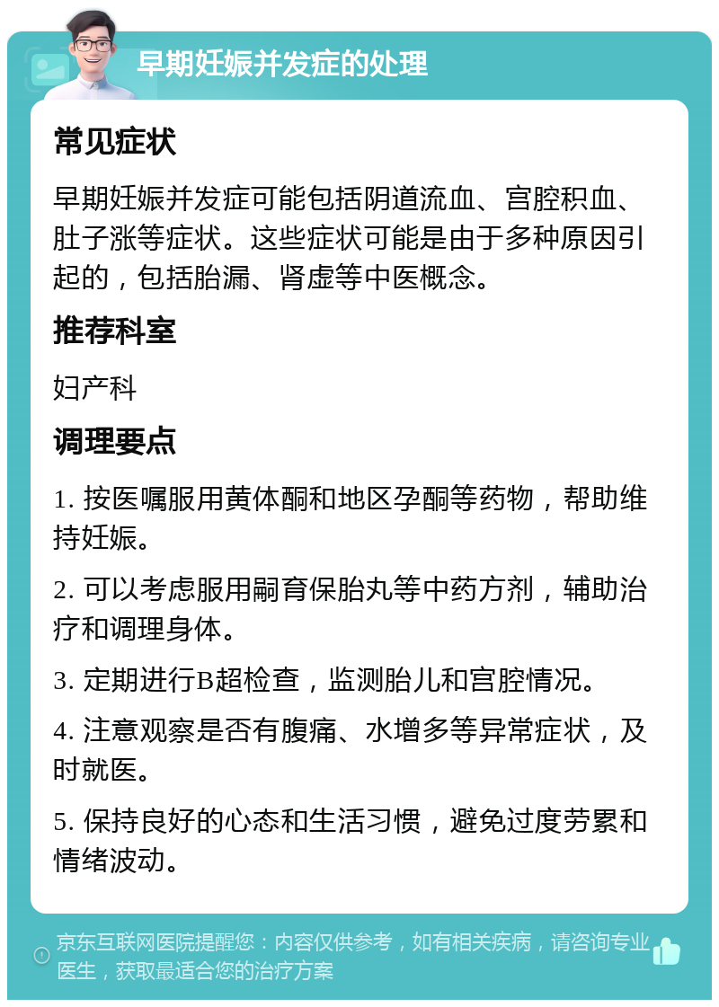 早期妊娠并发症的处理 常见症状 早期妊娠并发症可能包括阴道流血、宫腔积血、肚子涨等症状。这些症状可能是由于多种原因引起的，包括胎漏、肾虚等中医概念。 推荐科室 妇产科 调理要点 1. 按医嘱服用黄体酮和地区孕酮等药物，帮助维持妊娠。 2. 可以考虑服用嗣育保胎丸等中药方剂，辅助治疗和调理身体。 3. 定期进行B超检查，监测胎儿和宫腔情况。 4. 注意观察是否有腹痛、水增多等异常症状，及时就医。 5. 保持良好的心态和生活习惯，避免过度劳累和情绪波动。