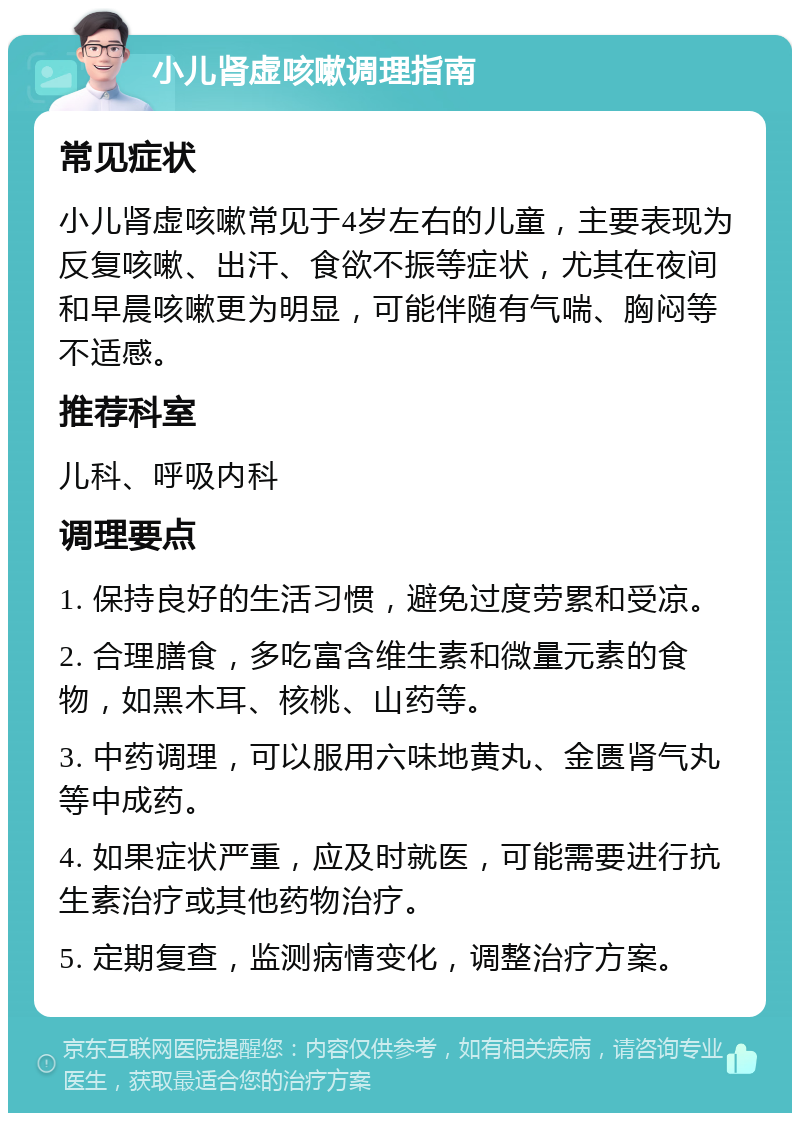 小儿肾虚咳嗽调理指南 常见症状 小儿肾虚咳嗽常见于4岁左右的儿童，主要表现为反复咳嗽、出汗、食欲不振等症状，尤其在夜间和早晨咳嗽更为明显，可能伴随有气喘、胸闷等不适感。 推荐科室 儿科、呼吸内科 调理要点 1. 保持良好的生活习惯，避免过度劳累和受凉。 2. 合理膳食，多吃富含维生素和微量元素的食物，如黑木耳、核桃、山药等。 3. 中药调理，可以服用六味地黄丸、金匮肾气丸等中成药。 4. 如果症状严重，应及时就医，可能需要进行抗生素治疗或其他药物治疗。 5. 定期复查，监测病情变化，调整治疗方案。