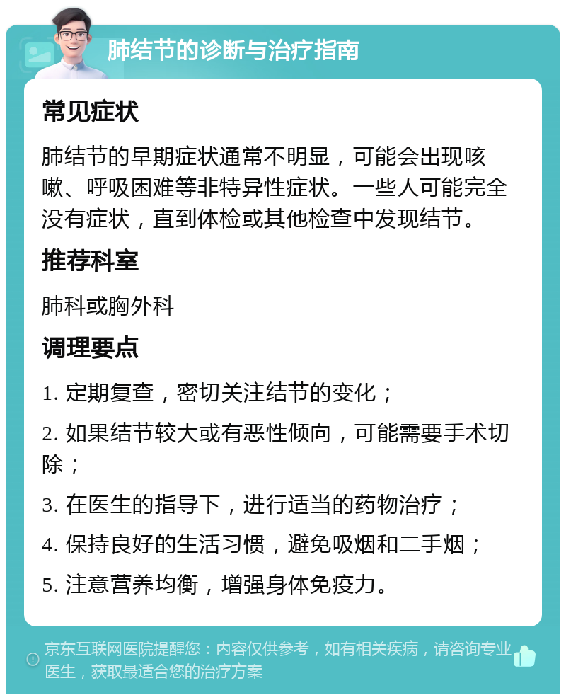 肺结节的诊断与治疗指南 常见症状 肺结节的早期症状通常不明显，可能会出现咳嗽、呼吸困难等非特异性症状。一些人可能完全没有症状，直到体检或其他检查中发现结节。 推荐科室 肺科或胸外科 调理要点 1. 定期复查，密切关注结节的变化； 2. 如果结节较大或有恶性倾向，可能需要手术切除； 3. 在医生的指导下，进行适当的药物治疗； 4. 保持良好的生活习惯，避免吸烟和二手烟； 5. 注意营养均衡，增强身体免疫力。