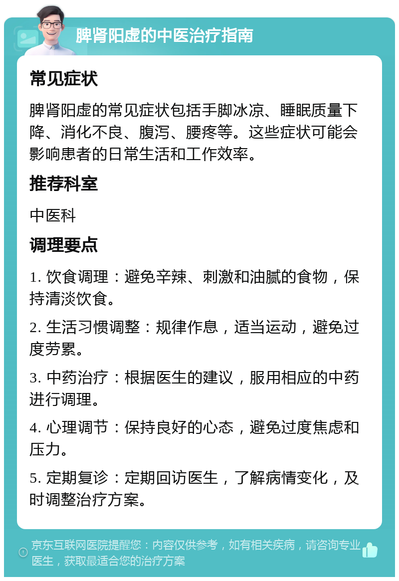 脾肾阳虚的中医治疗指南 常见症状 脾肾阳虚的常见症状包括手脚冰凉、睡眠质量下降、消化不良、腹泻、腰疼等。这些症状可能会影响患者的日常生活和工作效率。 推荐科室 中医科 调理要点 1. 饮食调理：避免辛辣、刺激和油腻的食物，保持清淡饮食。 2. 生活习惯调整：规律作息，适当运动，避免过度劳累。 3. 中药治疗：根据医生的建议，服用相应的中药进行调理。 4. 心理调节：保持良好的心态，避免过度焦虑和压力。 5. 定期复诊：定期回访医生，了解病情变化，及时调整治疗方案。