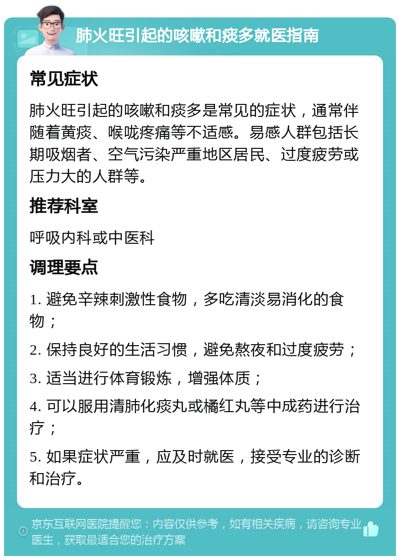 肺火旺引起的咳嗽和痰多就医指南 常见症状 肺火旺引起的咳嗽和痰多是常见的症状，通常伴随着黄痰、喉咙疼痛等不适感。易感人群包括长期吸烟者、空气污染严重地区居民、过度疲劳或压力大的人群等。 推荐科室 呼吸内科或中医科 调理要点 1. 避免辛辣刺激性食物，多吃清淡易消化的食物； 2. 保持良好的生活习惯，避免熬夜和过度疲劳； 3. 适当进行体育锻炼，增强体质； 4. 可以服用清肺化痰丸或橘红丸等中成药进行治疗； 5. 如果症状严重，应及时就医，接受专业的诊断和治疗。