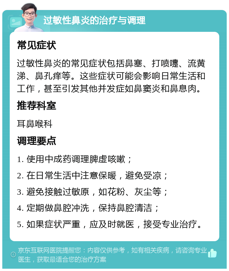 过敏性鼻炎的治疗与调理 常见症状 过敏性鼻炎的常见症状包括鼻塞、打喷嚏、流黄涕、鼻孔痒等。这些症状可能会影响日常生活和工作，甚至引发其他并发症如鼻窦炎和鼻息肉。 推荐科室 耳鼻喉科 调理要点 1. 使用中成药调理脾虚咳嗽； 2. 在日常生活中注意保暖，避免受凉； 3. 避免接触过敏原，如花粉、灰尘等； 4. 定期做鼻腔冲洗，保持鼻腔清洁； 5. 如果症状严重，应及时就医，接受专业治疗。