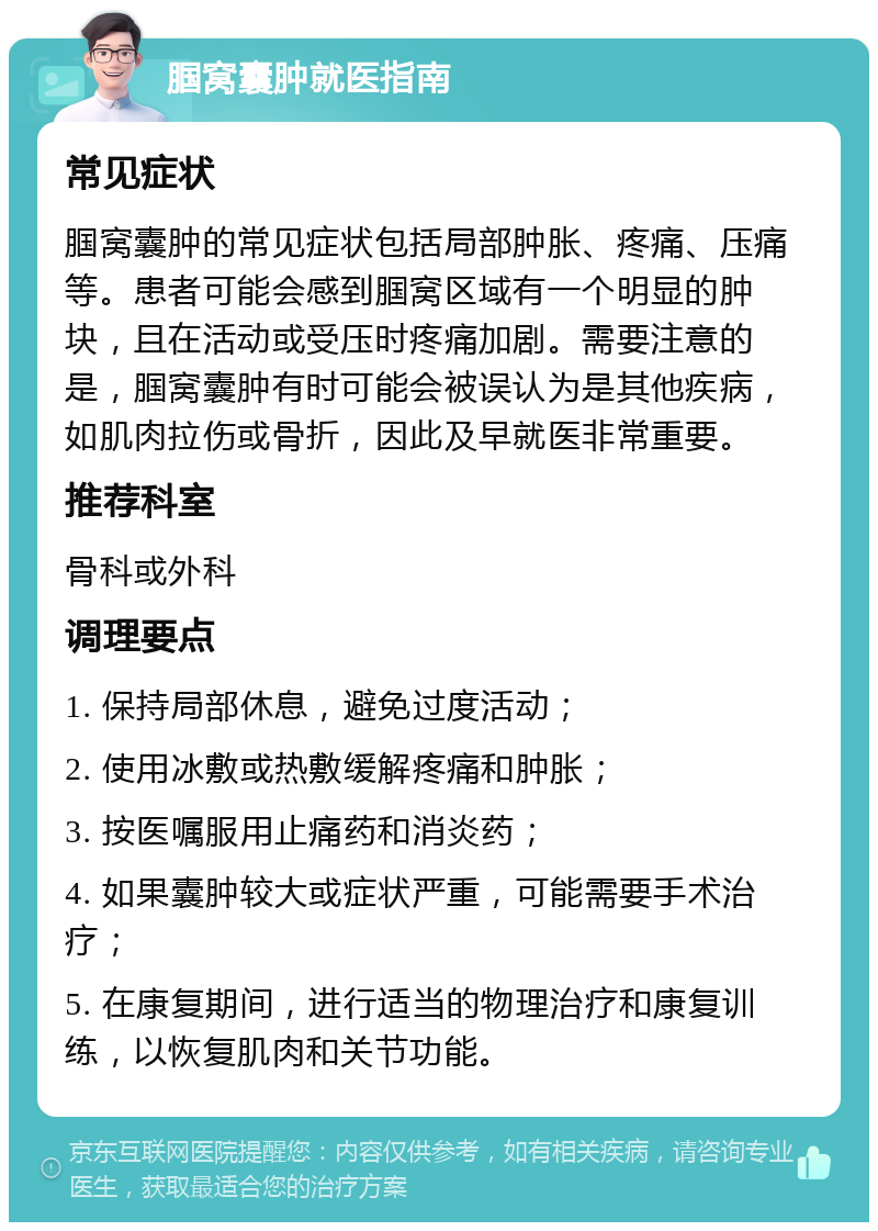 腘窝囊肿就医指南 常见症状 腘窝囊肿的常见症状包括局部肿胀、疼痛、压痛等。患者可能会感到腘窝区域有一个明显的肿块，且在活动或受压时疼痛加剧。需要注意的是，腘窝囊肿有时可能会被误认为是其他疾病，如肌肉拉伤或骨折，因此及早就医非常重要。 推荐科室 骨科或外科 调理要点 1. 保持局部休息，避免过度活动； 2. 使用冰敷或热敷缓解疼痛和肿胀； 3. 按医嘱服用止痛药和消炎药； 4. 如果囊肿较大或症状严重，可能需要手术治疗； 5. 在康复期间，进行适当的物理治疗和康复训练，以恢复肌肉和关节功能。