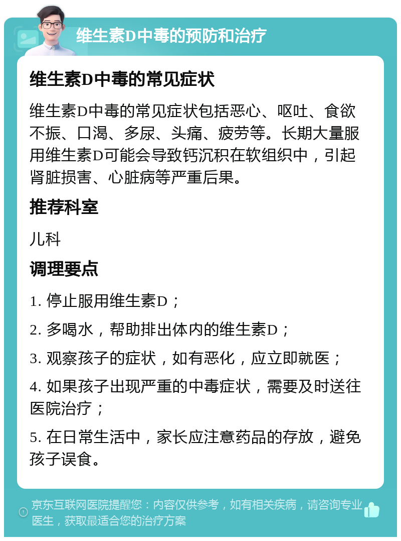 维生素D中毒的预防和治疗 维生素D中毒的常见症状 维生素D中毒的常见症状包括恶心、呕吐、食欲不振、口渴、多尿、头痛、疲劳等。长期大量服用维生素D可能会导致钙沉积在软组织中，引起肾脏损害、心脏病等严重后果。 推荐科室 儿科 调理要点 1. 停止服用维生素D； 2. 多喝水，帮助排出体内的维生素D； 3. 观察孩子的症状，如有恶化，应立即就医； 4. 如果孩子出现严重的中毒症状，需要及时送往医院治疗； 5. 在日常生活中，家长应注意药品的存放，避免孩子误食。