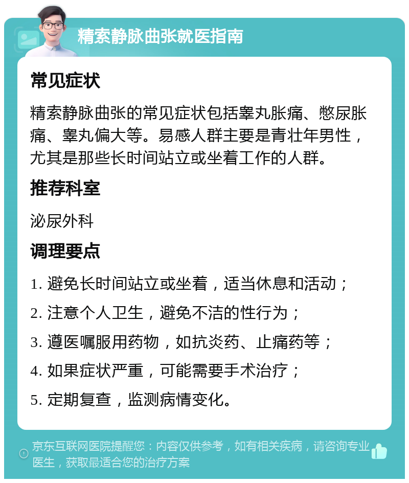 精索静脉曲张就医指南 常见症状 精索静脉曲张的常见症状包括睾丸胀痛、憋尿胀痛、睾丸偏大等。易感人群主要是青壮年男性，尤其是那些长时间站立或坐着工作的人群。 推荐科室 泌尿外科 调理要点 1. 避免长时间站立或坐着，适当休息和活动； 2. 注意个人卫生，避免不洁的性行为； 3. 遵医嘱服用药物，如抗炎药、止痛药等； 4. 如果症状严重，可能需要手术治疗； 5. 定期复查，监测病情变化。