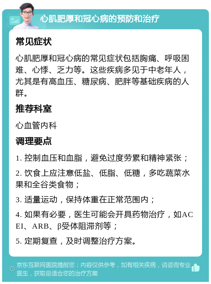 心肌肥厚和冠心病的预防和治疗 常见症状 心肌肥厚和冠心病的常见症状包括胸痛、呼吸困难、心悸、乏力等。这些疾病多见于中老年人，尤其是有高血压、糖尿病、肥胖等基础疾病的人群。 推荐科室 心血管内科 调理要点 1. 控制血压和血脂，避免过度劳累和精神紧张； 2. 饮食上应注意低盐、低脂、低糖，多吃蔬菜水果和全谷类食物； 3. 适量运动，保持体重在正常范围内； 4. 如果有必要，医生可能会开具药物治疗，如ACEI、ARB、β受体阻滞剂等； 5. 定期复查，及时调整治疗方案。