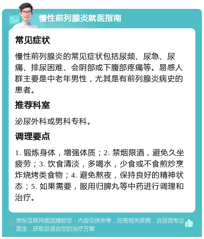 慢性前列腺炎就医指南 常见症状 慢性前列腺炎的常见症状包括尿频、尿急、尿痛、排尿困难、会阴部或下腹部疼痛等。易感人群主要是中老年男性，尤其是有前列腺炎病史的患者。 推荐科室 泌尿外科或男科专科。 调理要点 1. 锻炼身体，增强体质；2. 禁烟限酒，避免久坐疲劳；3. 饮食清淡，多喝水，少食或不食煎炒烹炸烧烤类食物；4. 避免熬夜，保持良好的精神状态；5. 如果需要，服用归脾丸等中药进行调理和治疗。